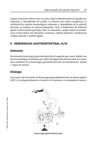 43
Enfermedades del aparato digestivo
Editorial
Alfil.
Fotocopiar
sin
autorización
es
un
delito.
E
rúrgica el paciente deberá estar en ayuno, bajo la administración de líquidos pa-
renterales y, dependiendo del cuadro, se colocará una sonda nasogástrica, se
solicitarán los estudios hematológicos indicados y, dependiendo de la edad del
paciente, se realizará un electrocardiograma. Ante el diagnóstico de abdomen
agudo la intervención quirúrgica debe ser inmediata, aunque deberá reconside-
rarse excluir infarto del miocardio, neumonía, embolia pulmonar, insuficiencia
cardiaca derecha y porfiria aguda.
II. HEMORRAGIA GASTROINTESTINAL ALTA
Definición
Se denomina hemorragia gastrointestinal alta al sangrado que ocurre debido a un
proceso patológico localizado por arriba del ángulo duodenoyeyunal. Los sínto-
mas cardinales de la hemorragia gastrointestinal alta son hematemesis, melena
y signos de anemia.
Etiología
Las causas más frecuentes de hemorragia gastrointestinal alta son úlcera péptica
(40%), la cual generalmente se localiza en el duodeno y se acompaña de antece-
Hemorragia gastrointestinal alta.
 