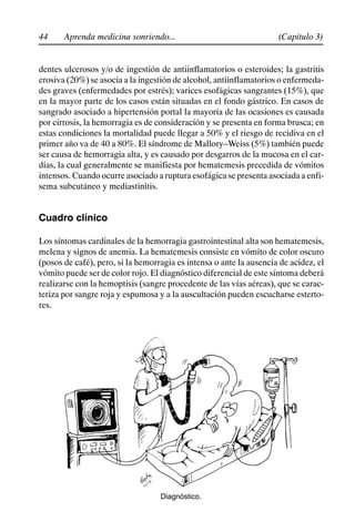44 (Capítulo 3)
Aprenda medicina sonriendo...
dentes ulcerosos y/o de ingestión de antiinflamatorios o esteroides; la gastritis
erosiva (20%) se asocia a la ingestión de alcohol, antiinflamatorios o enfermeda-
des graves (enfermedades por estrés); varices esofágicas sangrantes (15%), que
en la mayor parte de los casos están situadas en el fondo gástrico. En casos de
sangrado asociado a hipertensión portal la mayoría de las ocasiones es causada
por cirrosis, la hemorragia es de consideración y se presenta en forma brusca; en
estas condiciones la mortalidad puede llegar a 50% y el riesgo de recidiva en el
primer año va de 40 a 80%. El síndrome de Mallory–Weiss (5%) también puede
ser causa de hemorragia alta, y es causado por desgarros de la mucosa en el car-
dias, la cual generalmente se manifiesta por hematemesis precedida de vómitos
intensos. Cuando ocurre asociado a ruptura esofágica se presenta asociada a enfi-
sema subcutáneo y mediastinitis.
Cuadro clínico
Los síntomas cardinales de la hemorragia gastrointestinal alta son hematemesis,
melena y signos de anemia. La hematemesis consiste en vómito de color oscuro
(posos de café), pero, si la hemorragia es intensa o ante la ausencia de acidez, el
vómito puede ser de color rojo. El diagnóstico diferencial de este síntoma deberá
realizarse con la hemoptisis (sangre procedente de las vías aéreas), que se carac-
teriza por sangre roja y espumosa y a la auscultación pueden escucharse esterto-
res.
Diagnóstico.
 