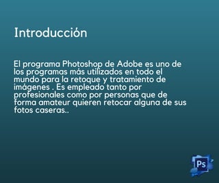 Introducción
El programa Photoshop de Adobe es uno de
los programas más utilizados en todo el
mundo para la retoque y tratamiento de
imágenes . Es empleado tanto por
profesionales como por personas que de
forma amateur quieren retocar alguna de sus
fotos caseras..
IntroducciónIntroducción
 