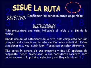 2  5  8  9  7  1  0  3  6  4  5  2  1  8  9  6  5  4  0  2  1  4  8  7  9  8  3  5  2  4  1  9  3  1  4  8 OBJETIVO: Reafirmar los conocimientos adquiridos.  Se presentará una ruta, indicando el inicio y el fin de la misma. Cada una de las estaciones de la ruta, esta compuesta por una pregunta relacionada con la información antes estudiada. Estas estaciones a su vez, están identificada con un color diferente.  La estación consta de una pregunta y dos (2) opciones de respuesta, debes seleccionar la que consideres correcta para poder avanzar a la próxima estación y así  llegar hasta el fin.  INSTRUCCIONES SIGUE LA RUTA 