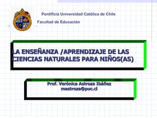 Pontificia Universidad Católica de Chile Facultad de Educación   LA ENSEÑANZA /APRENDIZAJE DE LAS CIENCIAS NATURALES PARA NIÑOS(AS) Prof. Verónica Astroza Ibáñez [email_address] 