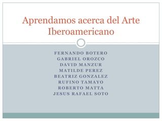 FERNANDO BOTERO
GABRIEL OROZCO
DAVID MANZUR
MATILDE PEREZ
BEATRIZ GONZALEZ
RUFINO TAMAYO
ROBERTO MATTA
JESUS RAFAEL SOTO
Aprendamos acerca del Arte
Iberoamericano
 