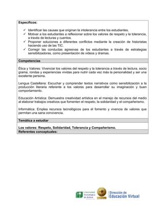 Específicos:
 Identificar las causas que originan la intolerancia entre los estudiantes.
 Motivar a los estudiantes a reflexionar sobre los valores de respeto y la tolerancia,
a través de lecturas y cuentos.
 Proponer soluciones a diferentes conflictos mediante la creación de historietas
haciendo uso de las TIC.
 Corregir las conductas agresivas de los estudiantes a través de estrategias
sensibilizadoras, como presentación de videos y dramas.
Competencias
Ética y Valores: Vivenciar los valores del respeto y la tolerancia a través de lectura, socio
grama, rondas y experiencias vividas para nutrir cada vez más la personalidad y ser una
excelente persona.
Lengua Castellana: Escuchar y comprender textos narrativos como sensibilización a la
producción literaria referente a los valores para desarrollar su imaginación y buen
comportamiento.
Educación Artística: Demuestra creatividad artística en el manejo de recursos del medio
al elaborar trabajos creativos que fomenten el respeto, la solidaridad y el compañerismo.
Informática: Emplea recursos tecnológicos para el fomento y vivencia de valores que
permitan una sana convivencia.
Temática a estudiar
Los valores: Respeto, Solidaridad, Tolerancia y Compañerismo.
Referentes conceptuales:

 