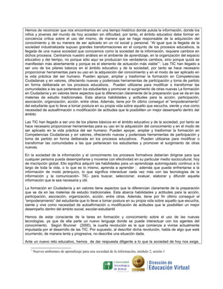 Hemos de reconocer que nos encontramos en una tiempo histórico donde pulula la información, donde los
niños y jóvenes del mundo de hoy acceden sin dificultad; por tanto, el ámbito educativo debe formar en
conciencia crítica sobre el uso del mismo, de manera que se haga responsable de la adquisición del
conocimiento y de su manera de ser aplicado en un rol social y personal. “Al igual que la llegada de la
sociedad industrializada supuso grandes transformaciones en el conjunto de los procesos educativos, la
llegada de una nueva sociedad que conocemos como la sociedad de la información, requiere cambios en
dichos procesos. Centramos nuestro análisis en el ambiente de aprendizaje, en la organización del espacio
educativo y del tiempo, no porque sólo aquí se produzcan los verdaderos cambios, sino porque quizá se
manifiestan más abiertamente y porque es el elemento de actuación más viable” 1. Las TIC han llegado a
ser uno de los pilares básicos en el ámbito educativo y de la sociedad, por tanto se hace necesario
proporcionar herramientas para su uso en la adquisición del conocimiento y en el modo de ser aplicado en
la vida práctica del ser humano. Pueden apoyar, ampliar y trasformar la formación en Competencias
Ciudadanas y en valores, ofreciendo nuevas y poderosas herramientas de participación y toma de partido
en forma deliberada en los procesos educativos. Pueden utilizarse para modificar o transformar las
comunidades a las que pertenecen los estudiantes y promover el surgimiento de otras nuevas La formación
en Ciudadanía y en valores tiene aspectos que la diferencian claramente de la preparación que se da en las
materias de estudio tradicionales. Esta abarca habilidades y actitudes para la acción, participación,
asociación, organización, acción, entre otras. Además, tiene por fin último conseguir el “empoderamiento”
del estudiante que lo lleve a tomar postura en su propia vida sobre aquello que escucha, siente y vive como
necesidad de autoafirmación o modificación de actitudes que le posibiliten un mejor desempeño dentro del
ámbito
Las TIC han llegado a ser uno de los pilares básicos en el ámbito educativo y de la sociedad, por tanto se
hace necesario proporcionar herramientas para su uso en la adquisición del conocimiento y en el modo de
ser aplicado en la vida práctica del ser humano. Pueden apoyar, ampliar y trasformar la formación en
Competencias Ciudadanas y en valores, ofreciendo nuevas y poderosas herramientas de participación y
toma de partido en forma deliberada en los procesos educativos. Pueden utilizarse para modificar o
transformar las comunidades a las que pertenecen los estudiantes y promover el surgimiento de otras
nuevas.
En la sociedad de la información y el conocimiento los procesos formativos deberían dirigirse para que
cualquier persona pueda desempeñarse y moverse con efectividad en su particular medio sociocultural, hoy
de inscripción global. Ello significa adquirir las habilidades para un aprendizaje autorregulado continuo a lo
largo de toda la vida, o lo que es lo mismo, aprenda a aprender ; además que pueda enfrentarse a la
información de modo jerárquico, lo que significa interactuar cada vez más con las tecnologías de la
información y la comunicación- TIC- para buscar, seleccionar, evaluar, elaborar y difundir aquella
información que le sea necesaria y útil.
La formación en Ciudadanía y en valores tiene aspectos que la diferencian claramente de la preparación
que se da en las materias de estudio tradicionales. Esta abarca habilidades y actitudes para la acción,
participación, asociación, organización, acción, entre otras. Además, tiene por fin último conseguir el
“empoderamiento” del estudiante que lo lleve a tomar postura en su propia vida sobre aquello que escucha,
siente y vive como necesidad de autoafirmación o modificación de actitudes que le posibiliten un mejor
desempeño dentro del ámbito social, escolar-estudiantil
Hemos de estar consciente de la tarea en formación y conocimiento sobre el uso de las nuevas
tecnologías, ya que de ella parte un nuevo lenguaje donde se puede interactuar con los agentes del
conocimiento. Según Brunner (2000), la cuarta revolución es la que comienza a vivirse actualmente
impulsada por el desarrollo de las TIC. Por supuesto, al describir dicha revolución, habla de algo que está
ocurriendo, de manera lenta y progresiva, no describe una situación dada.
Ante un nuevo reto educativo, hemos de dar respuesta diligente a lo que la sociedad de hoy nos exige,
1

Nuevos ambientes de aprendizaje para una sociedad de la información, módulo 2, sesión 1

 