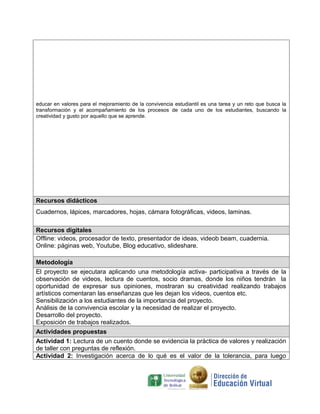 educar en valores para el mejoramiento de la convivencia estudiantil es una tarea y un reto que busca la
transformación y el acompañamiento de los procesos de cada uno de los estudiantes, buscando la
creatividad y gusto por aquello que se aprende.

Recursos didácticos
Cuadernos, lápices, marcadores, hojas, cámara fotográficas, videos, laminas.
Recursos digitales
Offline: videos, procesador de texto, presentador de ideas, videob beam, cuadernia.
Online: páginas web, Youtube, Blog educativo, slideshare.
Metodología
El proyecto se ejecutara aplicando una metodología activa- participativa a través de la
observación de videos, lectura de cuentos, socio dramas, donde los niños tendrán la
oportunidad de expresar sus opiniones, mostraran su creatividad realizando trabajos
artísticos comentaran las enseñanzas que les dejan los videos, cuentos etc.
Sensibilización a los estudiantes de la importancia del proyecto.
Análisis de la convivencia escolar y la necesidad de realizar el proyecto.
Desarrollo del proyecto.
Exposición de trabajos realizados.
Actividades propuestas
Actividad 1: Lectura de un cuento donde se evidencia la práctica de valores y realización
de taller con preguntas de reflexión.
Actividad 2: Investigación acerca de lo qué es el valor de la tolerancia, para luego

 