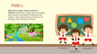 PASO 2:
Describir el lugar donde sucede la
historia: Puede ser un lugar real o inventado,
pero cuantos más detalles indiquemos del
entorno, más involucraremos al lector en el
paisaje y más real será la historia.
 