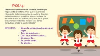 PASO 4:
Describir con emoción los sucesos por los que
va pasando la historia: Para que su cuento sea
interesante, debemos enseñar al escritor a describir
cada situación con emoción e interés, en lugar de
decir que era un día soleado, se puede decir, que el
“día amaneció radiante y lleno de vida dando
tranquilidad a todo lo que le rodeaba”
• Me da la sensación de que es un
lugar…
• Casi se puede oír…
• Casi se puede escuchar…
• Me recuerda…
• Se puede sentir…
• Se siente…
EXPRESIONES:
 