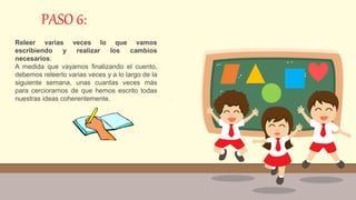 PASO 6:
Releer varias veces lo que vamos
escribiendo y realizar los cambios
necesarios:
A medida que vayamos finalizando el cuento,
debemos releerlo varias veces y a lo largo de la
siguiente semana, unas cuantas veces más
para cerciorarnos de que hemos escrito todas
nuestras ideas coherentemente.
 