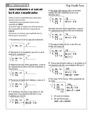 -196215-287655Prof .Fiorella TorresAprendamos a sacar  la Raíz cuadrada <br />Vamos a hacer un ejemplo paso a paso para mostrar como se hace<br /> Supongamos que queremos hacer la raíz cuadrada de 59074<br /> En primer lugar se separan las cifras de dos en dos empezando de derecha a izquierda así<br />5.90.74<br /> Buscamos un número cuyo cuadrado sea 5 o menor que 5, que será 2<br /> <br />1º Escribimos el 2 en la caja de la derecha<br /> <br />2º Elevamos 2 al cuadrado, que da 4 y se le resta al 5, quedando 1<br />3º Bajamos las dos cifras siguientes, o sea el 90, separando la última cifra de la derecha, o sea el cero.<br />4º Ponemos el doble de 2 debajo, o sea un 4<br />5º Y dividimos 19 entre 4 que cabe a 4. Se añade ese 4 a la derecha del otro 4 y se multiplica por 4 el 44<br />6º Se resta 190 menos 176 y se escribe debajo del 190, subiendo ya el 4 a la derecha del 2.<br />Se bajan las dos cifras siguientes, o sea el 74, separando la última cifra de la derecha<br />7º Se baja el doble de 24, o sea 48 y se divide 147 entre 48<br />31759524<br />         X<br />8º  Como esa división cabe a 3, se añade un 3 a la derecha del 48 y se multiplica 483 por 3<br />1365253352809º Se resta 1474 menos 1449, quedando 25 de resto<br />25 será el residuo <br />De tal forma que ...<br /> 2432 + 25 = 59 074<br />2423795117475<br />