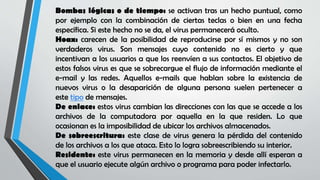Bombas lógicas o de tiempo: se activan tras un hecho puntual, como
por ejemplo con la combinación de ciertas teclas o bien en una fecha
específica. Si este hecho no se da, el virus permanecerá oculto.
Hoax: carecen de la posibilidad de reproducirse por sí mismos y no son
verdaderos virus. Son mensajes cuyo contenido no es cierto y que
incentivan a los usuarios a que los reenvíen a sus contactos. El objetivo de
estos falsos virus es que se sobrecargue el flujo de información mediante el
e-mail y las redes. Aquellos e-mails que hablan sobre la existencia de
nuevos virus o la desaparición de alguna persona suelen pertenecer a
este tipo de mensajes.
De enlace: estos virus cambian las direcciones con las que se accede a los
archivos de la computadora por aquella en la que residen. Lo que
ocasionan es la imposibilidad de ubicar los archivos almacenados.
De sobreescritura: este clase de virus genera la pérdida del contenido
de los archivos a los que ataca. Esto lo logra sobreescribiendo su interior.
Residente: este virus permanecen en la memoria y desde allí esperan a
que el usuario ejecute algún archivo o programa para poder infectarlo.
 