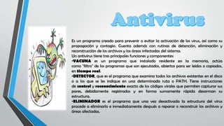 Es un programa creado para prevenir o evitar la activación de los virus, así como su
propagación y contagio. Cuenta además con rutinas de detención, eliminación y
reconstrucción de los archivos y las áreas infectadas del sistema.
Un antivirus tiene tres principales funciones y componentes:
•VACUNA es un programa que instalado residente en la memoria, actúa
como "filtro" de los programas que son ejecutados, abiertos para ser leídos o copiados,
en tiempo real.
•DETECTOR, que es el programa que examina todos los archivos existentes en el disco
o a los que se les indique en una determinada ruta o PATH. Tiene instrucciones
de control y reconocimiento exacto de los códigos virales que permiten capturar sus
pares, debidamente registrados y en forma sumamente rápida desarman su
estructura.
•ELIMINADOR es el programa que una vez desactivada la estructura del virus
procede a eliminarlo e inmediatamente después a reparar o reconstruir los archivos y
áreas afectadas.
 