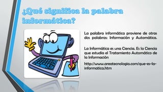 La palabra informática proviene de otras
dos palabras: Información y Automática.
La Informática es una Ciencia. Es la Ciencia
que estudia el Tratamiento Automático de
la Información
http://www.areatecnologia.com/que-es-la-
informatica.htm
 