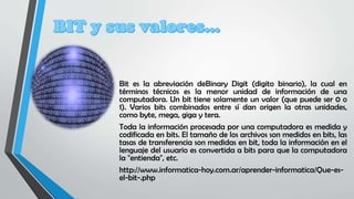 Bit es la abreviación deBinary Digit (digito binario), la cual en
términos técnicos es la menor unidad de información de una
computadora. Un bit tiene solamente un valor (que puede ser 0 o
1). Varios bits combinados entre sí dan origen la otras unidades,
como byte, mega, giga y tera.
Toda la información procesada por una computadora es medida y
codificada en bits. El tamaño de los archivos son medidos en bits, las
tasas de transferencia son medidas en bit, toda la información en el
lenguaje del usuario es convertida a bits para que la computadora
la "entienda", etc.
http://www.informatica-hoy.com.ar/aprender-informatica/Que-es-
el-bit-.php
 