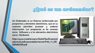 Un Ordenador es un Sistema conformado por
programas y elementos electrónicos, que en su
conjunto permiten procesar y ordenar
información. Los programas se les conocen
como Software y a los elementos electrónicos
como Hardware.
http://www.madrid.org/cs/StaticFiles/Emprend
edores/GuiaEmprendedor/tema7/F40_7.1_OR
DENADOR.pdf
 