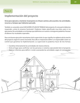 I. PROGRAMA DE FORMACIÓN. MODULO I. Aprendamos hacer proyectos comunitarios.10 23
A) Describir el contexto de la comunidad
Es la explicación de las principales condiciones de nuestra comunidad. Hay que tener mucho
cuidado pues podemos buscar mucha información de manera innecesaria. Se recomienda
describir:
PREGUNTAS IMPORTANTES PARA DEFINIR EL CONTEXTO EN UN PROYECTO
a) Aspectos geográficos: Ubicación, clima, suelo de la
comunidad, etc.
b) Aspectos sociales: ¿Cuánta población hay?,¿cuántas
familias hay?,¿cuántos niños?,¿cuántas niñas?,
¿jóvenes?, ¿adultos?, ¿mujeres?, ¿cuál es el estado de
escolaridad y salud?
c) Infraestructura de la comunidad: ¿Qué servicios
(agua, luz, teléfono, caminos) hay en la comunidad?
¿Quiénes tienen acceso a estos servicios?
d) Aspectos económicos: ¿Cuáles son las principales
actividades económicas (ganaderas, cafetaleras,
artesanales, mineras, etc.)? ¿cuántas personas
ocupados y desocupados hay? ¿cuáles son las fuentes
de trabajo en la zona?
e) Aspectos institucionales: ¿Qué instituciones están
presentes en la comunidad (alcaldías, ministerios,
policía, entre otras)?
Paso 4
Implementación del proyecto
Sirve para ejecutar y mantener el proyecto en el buen camino y de acuerdo a las actividades,
recursos y tiempos que habíamos pensado.
También es conocido como EJECUCIÓN O PLAN DE TRABAJO del proyecto. En esta parte debemos
responder ¿cómo lo estamos haciendo?. Podemos haber planificado muy bien, pero si no
ejecutamos las actividades en el tiempo que definimos en nuestro cronograma podemos fracasar
al obtener los resultados esperados.
Para una buena ejecución necesitamos de la supervisión, lo que significa la vigilancia de la marcha
del proyecto según lo vamos haciendo. Para ello es importante definir un responsable o bien un
comité que garantice la implementación. La supervisión la podemos hacer de tres formas:
• Coordinar directamente las actividades de manera directa.
• Visita al lugar para confirmar con las personas si estamos ejecutando bien el proyecto.
• Elaborar informes para definir si están avanzando las actividades según el cronograma.
 