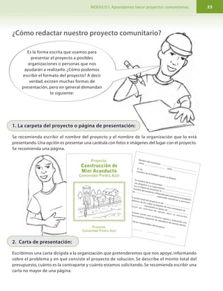 Nombre del municipio,
(mes)
(año)Sr. (a).
(nombre de la Entidad a quién se dirigen)En nombre de la comunidad
nos dirigimos a su organización
con el objeto de presentar el
(nombre del proyecto), elaborado para solucionar el problema
de
, esperando beneficiar a personas.
El monto total del proyecto es de
(dólares), de los cuáles se dispone de una contraparte de
, solicitando un apoyo de
(monto de solicitud de apoyo) para su ejecución.
Esperando contar con su efectivo apoyo y esperando una
pronta y positiva respuesta, les saludamos de manera atenta,
Firma de los responsables del proyecto.
I. PROGRAMA DE FORMACIÓN. MODULO I. Aprendamos hacer proyectos comunitarios.8 25
Paso 1
La reflexión inicial.
Una vez que hemos iniciado un encuentro es importante
definir que el objetivo no es simplemente hacer un
proyecto más, sino aprovechar las oportunidades o hacerle
frente a un problema, para que pueda al mismo tiempo, ayudar al desarrollo de la comunidad.
Primero debemos reflexionar sobre lo que deseamos hacer, y una forma de realizar este
primer paso es respondiendo lo siguiente:
¿Cómo redactar nuestro proyecto comunitario?Etapas
3. Implementación
4. Evaluación
También conocido como:
-Ejecución del proyecto
-Realización del proyecto
Evaluación del proyecto
Preguntas que debemos responder
¿Quiénes son los responsables de la
ejecución?
¿Cuáles son los medios para cumplir con
el plan operativo?
¿Cuándo se va a ejecutar el proyecto?
¿Cuál es el grado de cumplimiento de
los objetivos?
¿Qué factores influyeron en los
resultados?
Análisis de Momentos En mi comunidad
¿Cómo ha sido nuestro pasado?
Escribimos en hojas, en papelógrafos
o pizarras los principales
acontecimientos del pasado en
nuestra vida comunitaria.
Los principales
acontecimientos de nuestra
comunidad han sido…
¿Cómo hacer el
proyecto paso a
paso?
Es la forma escrita que usamos para
presentar el proyecto a posibles
organizaciones o personas que nos
ayudarán a realizarlo. ¿Cómo podemos
escribir el formato del proyecto? A decir
verdad, existen muchas formas de
presentación, pero en general demandan
lo siguiente:
1. La carpeta del proyecto o página de presentación:
Se recomienda escribir el nombre del proyecto y el nombre de la organización que lo está
presentando. Una opción es presentar una carátula con fotos e imágenes del lugar con el proyecto.
Se recomienda una página.
Proyecto:
Construcción de
Mini Acueducto
Comunidad Piedra Azul
Presenta:
Comunidad Piedra Azul
2. Carta de presentación:
Escribimos una carta dirigida a la organización que pretenderemos que nos apoye, informando
sobre el problema y en qué consiste el proyecto de solución. Se describe el monto total del
presupuesto, cuánto es la contraparte y cuánto estamos solicitando. Se recomienda escribir una
carta no mayor de una página.
 