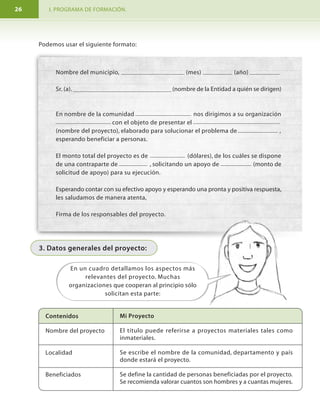 I. PROGRAMA DE FORMACIÓN. MODULO I. Aprendamos hacer proyectos comunitarios.26 7
FORMULACIÓN
DE UN
PROYECTO
1
Definición del
problema
2
Diseño del
proyecto
3
Implementación
de solución
4
Monitoreo y
evaluación
∑ • Luego se define cuando se cocinará y consumirá (implementación).
∑ • Al final valoramos si todo salió bien, si la comida estaba buena, si había suficiente y si
la gente quedó satisfecha (evaluación).
Ciclo del proyecto
Para cada paso es necesario responder preguntas claves con quienes participan.
Preguntas claves para la formulación y evaluación del proyecto.
Etapas
1 Definición
del Problema
2 Diseño del
proyecto
También conocido como:
-Diagnóstico
-Análisis
-Programación
-Formulación
Preguntas que debemos responder
¿Cuál es el problema?
¿Cuáles son sus causas y efectos?
¿Cuáles son las personas o poblaciones
afectadas?
¿Cuál es la solución que tomaremos?
¿Qué vamos hacer?
¿Por qué lo vamos hacer?
¿Para qué lo vamos hacer?
¿Dónde lo vamos hacer?
¿Cómo lo vamos hacer?
¿Quiénes lo vamos hacer?
¿Cuándo lo vamos hacer?
¿Qué necesitamos para hacer el
proyecto?
¿Cuánto va a costar el proyecto?
Nombre del municipio, (mes) (año)
Sr. (a). (nombre de la Entidad a quién se dirigen)
En nombre de la comunidad nos dirigimos a su organización
con el objeto de presentar el
(nombre del proyecto), elaborado para solucionar el problema de ,
esperando beneficiar a personas.
El monto total del proyecto es de (dólares), de los cuáles se dispone
de una contraparte de , solicitando un apoyo de (monto de
solicitud de apoyo) para su ejecución.
Esperando contar con su efectivo apoyo y esperando una pronta y positiva respuesta,
les saludamos de manera atenta,
Firma de los responsables del proyecto.
Podemos usar el siguiente formato:
3. Datos generales del proyecto:
Contenidos
Nombre del proyecto
Localidad
Beneficiados
Mi Proyecto
El título puede referirse a proyectos materiales tales como
inmateriales.
Se escribe el nombre de la comunidad, departamento y país
donde estará el proyecto.
Se define la cantidad de personas beneficiadas por el proyecto.
Se recomienda valorar cuantos son hombres y a cuantas mujeres.
En un cuadro detallamos los aspectos más
relevantes del proyecto. Muchas
organizaciones que cooperan al principio sólo
solicitan esta parte:
 