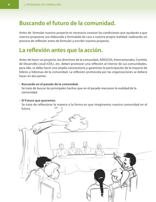 I. PROGRAMA DE FORMACIÓN. MODULO I. Aprendamos hacer proyectos comunitarios.4 29
Buscando el futuro de la comunidad.
Antes de formular nuestro proyecto es necesario conocer las condiciones que ayudarán a que
nuestra propuesta sea elaborada y formulada de cara a nuestra propia realidad: realizando un
proceso de reflexión antes de formular y escribir nuestro proyecto.
La reflexión antes que la acción.
Antes de hacer un proyecto, los directivos de la comunidad, ADESCOS, Intercomunales, Comités
de Desarrollo Local (CDL), etc. deben promover una reflexión al interior de sus comunidades,
para ello, se debe hacer una amplia convocatoria y garantizar la participación de la mayoría de
líderes y lideresas de la comunidad. La reflexión promovida por las organizaciones se deberá
hacer en dos partes:
- Buscando en el pasado de la comunidad.
Se trata de buscar los principales hechos que en el pasado marcaron la realidad de la
comunidad.
- El Futuro que queremos.
Se trata de reflexionar la manera o la forma en que imaginamos nuestra comunidad en el
futuro.
6 Objetivos del proyecto
Explicar en un párrafo los objetivos generales o específicos.
OBJETIVO DEL PROYECTO
Objetivos:
General
Específicos
7. Actividades y Cronograma
Aquí debemos escribir el cuadro de actividades y responsables y luego el cuadro de actividades
podemos usar una página para cada uno de los cuadros.
El tiempo para ejecutar el proyecto será entre el 15 de junio hasta el 2 de
noviembre ( 18 semanas ó 4 meses y medio).
Actividades
1. Gestión de donación de
terreno.
2. Diseñar el mini acueducto
comunitario.
3. Comprar Materiales.
4. Actividades de
construcción.
5. Capacitación para manejo
de agua a productores de la
comunidad.
6. Reforestación de 2
manzanas de la cuenca del
río.
Responsables
Alcaldías
Arquitecto de la Alcaldía
Maestro de Obra
Maestro de Obra
Directora de la escuela
Responsable ONG
Fecha de Comienzo
15 de junio
17 de agosto
17 de agosto
18 de septiembre
1 de noviembre
18 de septiembre
Fecha de Fin
15 de agosto
(60 días)
27 de agosto
(10 días)
17 de septiembre
( 30 días )
30 de octubre
( 42 días)
2 de noviembre
(2 días)
18 de octubre
( 30 días )
General:
Mejorar el acceso de agua potable a 72 familias de la comunidad
Cañada Verde mediante la construcción de un mini acueducto en
el segundo semestre del año 2011.
Específicos:
Construir un mini acueducto y sistema de tubería en la Comunidad
Cañada Verde.
Capacitar a los productores para el manejo adecuado del agua
durante el verano.
 