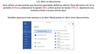 1.6. Abrir un documento 
Para utilizar un documento que tenemos guardado debemos abrirlo. Para ello hacer clic en la 
pestaña Archivo y seleccionar la opción Abrir, o bien pulsar las teclas CTRL+A. Aparecerá una 
ventana similar a la que vemos aquí. 
También aparecerá esta ventana si al abrir Word pulsas en Abrir otros Documentos. 
 