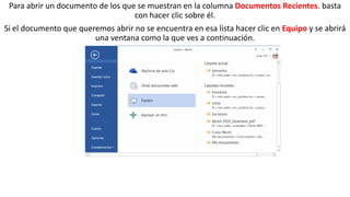 Para abrir un documento de los que se muestran en la columna Documentos Recientes. basta 
con hacer clic sobre él. 
Si el documento que queremos abrir no se encuentra en esa lista hacer clic en Equipo y se abrirá 
una ventana como la que ves a continuación. 
 