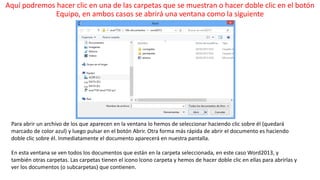 Aquí podremos hacer clic en una de las carpetas que se muestran o hacer doble clic en el botón 
Equipo, en ambos casos se abrirá una ventana como la siguiente 
Para abrir un archivo de los que aparecen en la ventana lo hemos de seleccionar haciendo clic sobre él (quedará 
marcado de color azul) y luego pulsar en el botón Abrir. Otra forma más rápida de abrir el documento es haciendo 
doble clic sobre él. Inmediatamente el documento aparecerá en nuestra pantalla. 
En esta ventana se ven todos los documentos que están en la carpeta seleccionada, en este caso Word2013, y 
también otras carpetas. Las carpetas tienen el icono Icono carpeta y hemos de hacer doble clic en ellas para abrirlas y 
ver los documentos (o subcarpetas) que contienen. 
 