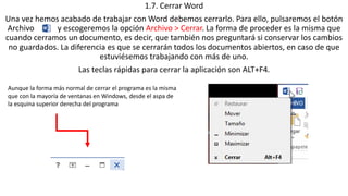 1.7. Cerrar Word 
Una vez hemos acabado de trabajar con Word debemos cerrarlo. Para ello, pulsaremos el botón 
Archivo y escogeremos la opción Archivo > Cerrar. La forma de proceder es la misma que 
cuando cerramos un documento, es decir, que también nos preguntará si conservar los cambios 
no guardados. La diferencia es que se cerrarán todos los documentos abiertos, en caso de que 
estuviésemos trabajando con más de uno. 
Las teclas rápidas para cerrar la aplicación son ALT+F4. 
Aunque la forma más normal de cerrar el programa es la misma 
que con la mayoría de ventanas en Windows, desde el aspa de 
la esquina superior derecha del programa 
 