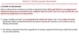Ejercicio 1: Escribir y guardar documentos 
LEA CUIDADOSAMENTE CADA UNOS DE LOS ANUNCIADOS PARA PODER HACER LOS PASOS 1 CADA 1 EN UN DOCUMENTO EN BLANCO WORD 
a) Escribir un documento. 
Abre un documento en blanco y escribe el siguiente texto: Microsoft Word es un programa de 
edición de textos que me permite crear cualquier tipo de escrito. Con él es muy sencillo dar una 
apariencia profesional a un documento. 
 Luego, modifica el texto "es un programa de edición de textos" por "es un editor de texto". 
Recuerda utilizar las distintas formas de mover el punto de inserción, con el ratón y con las 
flechas del teclado. 
 Por último, convierte el punto y seguido en un punto y aparte de forma que cada frase quede 
en una línea distinta. 
 