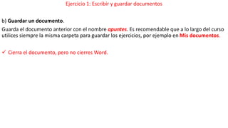 Ejercicio 1: Escribir y guardar documentos 
b) Guardar un documento. 
Guarda el documento anterior con el nombre apuntes. Es recomendable que a lo largo del curso 
utilices siempre la misma carpeta para guardar los ejercicios, por ejemplo en Mis documentos. 
 Cierra el documento, pero no cierres Word. 
 