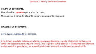 Ejercicio 2: Abrir y cerrar documentos 
a) Abrir un documento. 
Abre el archivo apuntes que acabas de crear. 
Ahora vuelve a convertir el punto y aparte en un punto y seguido. 
b) Guardar un documento. 
Cierra Word, guardando los cambios. 
Si no te han quedado totalmente claros estos procedimientos, repite el ejercicio tantas veces 
como sea necesario para adquirir soltura. A lo largo del curso deberás ir trabajando con archivos 
y saber crearlos, guardarlos, recuperarlos (abrirlos) y cerrarlos es la base imprescindible. 
 