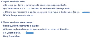 3. El punto de inserción es... 
a) La forma que toma el cursor cuando estamos en la zona editable. 
b) La forma que toma el cursor cuando estamos en la cinta de opciones. 
c) El icono que representa la posición en que se introducirá el texto que se teclee. 
d) Todas las opciones son ciertas. 
4. El punto de inserción se mueve... 
a) Él solo, automáticamente al escribir. 
b) Si nosotros lo cambiamos de lugar, mediante las teclas de dirección. 
c) A y B son ciertas. 
d) A y B son falsas. 
 