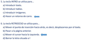 5. La tecla INTRO se utiliza para... 
a) Introducir texto. 
b) Introducir tablas. 
c) Introducir imágenes. 
d) Hacer un retorno de carro. 
6. La tecla RETROCESO se utiliza para... 
a) Mover el punto de inserción hacia atrás, es decir, desplazarnos por el texto. 
b) Pasar a la página anterior. 
c) Mover el cursor hacia la izquierda. 
d) Borrar la letra situada a l 
 