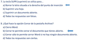 7. La tecla SUPR (suprimir) se utiliza para... 
a) Borrar la letra situada a la derecha del punto de inserción 
b) Suprimir una hoja. 
c) Suprimir un documento abierto. 
d) Todas las respuestas son falsas. 
8. ¿Qué hace la opción Cerrar de la pestaña Archivo? 
a) Cierra Word. 
b) Cerrar te permite cerrar el documento que tienes abierto. 
c) Cerrar sólo te permite cerrar Word si no hay ningún documento abierto. 
d) Todas las respuestas son ciertas. 
 