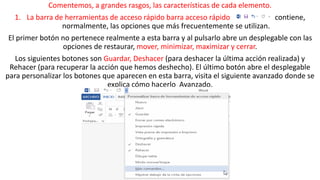 Comentemos, a grandes rasgos, las características de cada elemento. 
1. La barra de herramientas de acceso rápido barra acceso rápido contiene, 
normalmente, las opciones que más frecuentemente se utilizan. 
El primer botón no pertenece realmente a esta barra y al pulsarlo abre un desplegable con las 
opciones de restaurar, mover, minimizar, maximizar y cerrar. 
Los siguientes botones son Guardar, Deshacer (para deshacer la última acción realizada) y 
Rehacer (para recuperar la acción que hemos deshecho). El último botón abre el desplegable 
para personalizar los botones que aparecen en esta barra, visita el siguiente avanzado donde se 
explica cómo hacerlo Avanzado. 
 