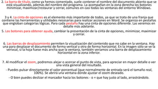2. La barra de título, como ya hemos comentado, suele contener el nombre del documento abierto que se 
está visualizando, además del nombre del programa. La acompañan en la zona derecha los botones 
minimizar, maximizar/restaurar y cerrar, comunes en casi todas las ventanas del entorno Windows. 
3 y 4. La cinta de opciones es el elemento más importante de todos, ya que se trata de una franja que 
contiene las herramientas y utilidades necesarias para realizar acciones en Word. Se organiza en pestañas 
que engloban categorías lógicas. Para cada pestaña hay una cinta de opciones diferente. Las veremos en 
detalle más adelante. 
5. Los botones para obtener ayuda, cambiar la presentación de la cinta de opciones, minimizar, maximizar 
y cerrar. 
6. Las barras de desplazamiento permiten la visualización del contenido que no cabe en la ventana. Hay 
una para desplazar el documento de forma vertical y otra de forma horizontal. En la imagen sólo se ve la 
verivcal, si la hoja fuese más ancha que la ventana, también veríamos una barra de desplazamiento 
horizontal en la zona inferior. 
7. Al modificar el zoom, podremos alejar o acercar el punto de vista, para apreciar en mayor detalle o ver 
una vista general del resultado. 
- Puedes pulsar directamente el valor porcentual (que normalmente de entrada será el tamaño real, 
100%). Se abrirá una ventana donde ajustar el zoom deseado. 
- O bien puedes deslizar el marcador hacia los botones - o + que hay justo al lado, arrastrándolo. 
 