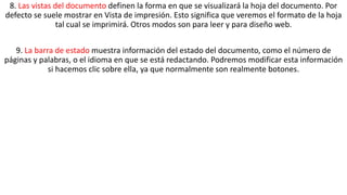 8. Las vistas del documento definen la forma en que se visualizará la hoja del documento. Por 
defecto se suele mostrar en Vista de impresión. Esto significa que veremos el formato de la hoja 
tal cual se imprimirá. Otros modos son para leer y para diseño web. 
9. La barra de estado muestra información del estado del documento, como el número de 
páginas y palabras, o el idioma en que se está redactando. Podremos modificar esta información 
si hacemos clic sobre ella, ya que normalmente son realmente botones. 
 