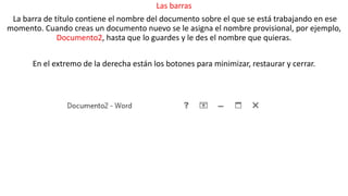 Las barras 
La barra de título contiene el nombre del documento sobre el que se está trabajando en ese 
momento. Cuando creas un documento nuevo se le asigna el nombre provisional, por ejemplo, 
Documento2, hasta que lo guardes y le des el nombre que quieras. 
En el extremo de la derecha están los botones para minimizar, restaurar y cerrar. 
 