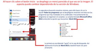 Al hacer clic sobre el botón Inicio se despliega un menú parecido al que ves en la imagen. El 
aspecto puede cambiar dependiendo de tu versión de Windows. 
La segunda es buscarlo nosotros mismos, para ello hacer clic en la 
opción Todos los programas que al desplegarse mostrará una lista con los 
programas que hay instalados en tu ordenador. Frecuentemente los 
programas se organizan en carpetas. La carpeta llamada Microsoft Office 
2013 contendrá la opción que buscamos: Word 2013. 
La primera es escribiendo "word" en la caja de búsqueda. Así 
aparecerá el icono de Word 2013 y bastará hacer clic para 
arrancarlo. 
 