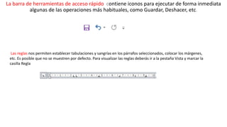La barra de herramientas de acceso rápido contiene iconos para ejecutar de forma inmediata 
algunas de las operaciones más habituales, como Guardar, Deshacer, etc. 
Las reglas nos permiten establecer tabulaciones y sangrías en los párrafos seleccionados, colocar los márgenes, 
etc. Es posible que no se muestren por defecto. Para visualizar las reglas deberás ir a la pestaña Vista y marcar la 
casilla Regla 
 