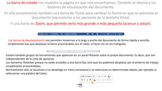 La barra de estado nos muestra la página en que nos encontramos. También el idioma y los 
botones de visualización del documento. 
En ella encontramos también una barra de Vistas para cambiar la forma en que se presenta el 
documento (equivalente a las opciones de la pestaña Vista). 
Y una barra de Zoom, que permite verla más grande o más pequeña (acercar y alejar). 
Las barras de desplazamiento nos permiten movernos a lo largo y ancho del documento de forma rápida y sencilla, 
simplemente hay que desplazar la barra arrastrándola con el ratón, o hacer clic en los triángulos. 
Existen también grupos de herramientas que aparecen en un panel flotante sobre el propio documento. Es decir, que son 
independientes de la cinta de opciones. 
Los llamamos flotantes porque no están anclados a una barra fija, sino que los podemos desplazar por el entorno de trabajo 
simplemente arrastrándolos. 
Normalmente sólo se visualizan si se despliega un menú contextual o se selecciona un determinado objeto, por ejemplo al 
seleccionar una palabra del texto. 
 