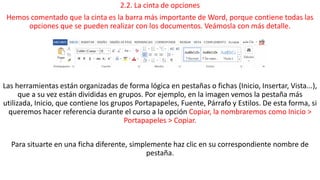 2.2. La cinta de opciones 
Hemos comentado que la cinta es la barra más importante de Word, porque contiene todas las 
opciones que se pueden realizar con los documentos. Veámosla con más detalle. 
Las herramientas están organizadas de forma lógica en pestañas o fichas (Inicio, Insertar, Vista...), 
que a su vez están divididas en grupos. Por ejemplo, en la imagen vemos la pestaña más 
utilizada, Inicio, que contiene los grupos Portapapeles, Fuente, Párrafo y Estilos. De esta forma, si 
queremos hacer referencia durante el curso a la opción Copiar, la nombraremos como Inicio > 
Portapapeles > Copiar. 
Para situarte en una ficha diferente, simplemente haz clic en su correspondiente nombre de 
pestaña. 
 