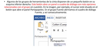 • Algunos de los grupos de herramientas de la cinta disponen de un pequeño botón en su 
esquina inferior derecha. Este botón abre un panel o cuadro de diálogo con más opciones 
relacionadas con el grupo en cuestión. En la imagen, por ejemplo, el cursor está situado en el 
botón que abre el panel Portapapeles. En el grupo Fuente abriríamos el cuadro de diálogo 
Fuente, y así consecutivamente. 
 
