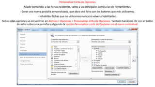 Personalizar Cinta de Opciones 
Añadir comandos a las fichas existentes, tanto a las principales como a las de herramientas. 
- Crear una nueva pestaña personalizada, que abra una ficha con los botones que más utilizamos. 
- Inhabilitar fichas que no utilicemos nunca (o volver a habilitarlas). 
Todas estas opciones se encuentran en Archivo > Opciones > Personalizar cinta de Opciones. También haciendo clic con el botón 
derecho sobre una pestaña y eligiendo la opción Personalizar cinta de Opciones en el menú contextual. 
Se abre una ventana como la siguiente: 
 