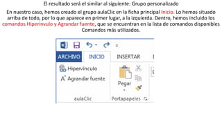 El resultado será el similar al siguiente: Grupo personalizado 
En nuestro caso, hemos creado el grupo aulaClic en la ficha principal Inicio. Lo hemos situado 
arriba de todo, por lo que aparece en primer lugar, a la izquierda. Dentro, hemos incluido los 
comandos Hiperínvulo y Agrandar fuente, que se encuentran en la lista de comandos disponibles 
Comandos más utilizados. 
 