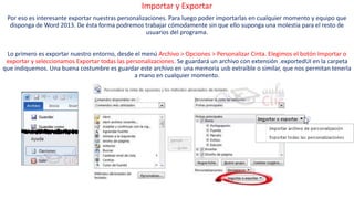 Importar y Exportar 
Por eso es interesante exportar nuestras personalizaciones. Para luego poder importarlas en cualquier momento y equipo que 
disponga de Word 2013. De ésta forma podremos trabajar cómodamente sin que ello suponga una molestia para el resto de 
usuarios del programa. 
Lo primero es exportar nuestro entorno, desde el menú Archivo > Opciones > Personalizar Cinta. Elegimos el botón Importar o 
exportar y seleccionamos Exportar todas las personalizaciones. Se guardará un archivo con extensión .exportedUI en la carpeta 
que indiquemos. Una buena costumbre es guardar este archivo en una memoria usb extraíble o similar, que nos permitan tenerla 
a mano en cualquier momento. 
 