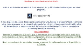 Desde un acceso directo en el escritorio: 
Si en tu escritorio se encuentra el icono de Word 2013, haz doble clic sobre él para iniciar el 
programa. 
Icono acceso directo 
Y si no dispones de acceso directo pero quieres crear uno, localiza el programa Word en el menú 
Inicio como acabas de ver y, en vez de ejecutarlo, haz clic con el botón derecho del ratón sobre 
él. Se desplegará el menú contextual. Sitúa el cursor sobre la opción Enviar a y selecciona 
Escritorio (como acceso directo). 
Nota Importante 
También es importante que sepas que, si ejecutas un archivo de tipo Word de tu disco duro, 
memoria externa o incluso de internet, el programa arranca automáticamente para permitirte 
visualizarlo. 
No es necesario que las uses todas, con que sepas que tienes las opciones a tu disposición es 
suficiente. 
 