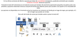 En las últimas versiones de Word se apuesta por dotar de accesibilidad al programa, pudiendo controlarlo por completo 
mediante el teclado. Banda de opciones 
Pulsando la tecla ALT entraremos en el modo de acceso por teclado. De esta forma aparecerán pequeños recuadros junto a las 
pestañas y opciones indicando la tecla (o conjunto de teclas) que deberás pulsar para acceder a esa opción sin la necesidad del 
ratón. 
Las opciones no disponibles en el momento actual se muestran con números con fondo gris en lugar de negro, por ejemplo, el 3 
de la imagen que puedes ver al lado. 
Para salir del modo de acceso por teclado vuelve a pulsar la tecla ALT. 
 