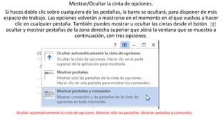 Mostrar/Ocultar la cinta de opciones. 
Si haces doble clic sobre cualquiera de las pestañas, la barra se ocultará, para disponer de más 
espacio de trabajo. Las opciones volverán a mostrarse en el momento en el que vuelvas a hacer 
clic en cualquier pestaña. También puedes mostrar u ocultar las cintas desde el botón 
ocultar y mostrar pestañas de la zona derecha superior que abirá la ventana que se muestra a 
continuación, con tres opciones. 
Ocultar automáticamente la cinta de opciones. Mostrar sólo las pestañas. Mostrar pestañas y comandos. 
 