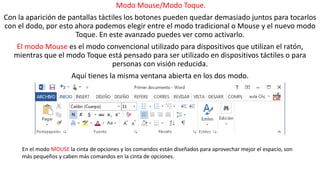 Modo Mouse/Modo Toque. 
Con la aparición de pantallas táctiles los botones pueden quedar demasiado juntos para tocarlos 
con el dodo, por esto ahora podemos elegir entre el modo tradicional o Mouse y el nuevo modo 
Toque. En este avanzado puedes ver como activarlo. 
El modo Mouse es el modo convencional utilizado para dispositivos que utilizan el ratón, 
mientras que el modo Toque está pensado para ser utilizado en dispositivos táctiles o para 
personas con visión reducida. 
Aquí tienes la misma ventana abierta en los dos modo. 
En el modo MOUSE la cinta de opciones y los comandos están diseñados para aprovechar mejor el espacio, son 
más pequeños y caben más comandos en la cinta de opciones. 
 