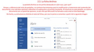 2.3. La ficha Archivo 
La pestaña Archivo se encuentra destacada en color azul, ¿por qué? 
Porque, a diferencia del resto de pestañas, no contiene herramientas para la modificación y tratamiento del contenido del 
documento, sino más bien opciones referentes a la aplicación y al archivo resultante. Al situarnos en esta pestaña, se cubre el 
documento con un panel de opciones, es por ello que Microsoft ha llamado a esta vista la Vista Backstage. 
De hecho, su estructura es distinta al resto de fichas, por eso la vamos a comentar a partir de la siguiente imagen 
 