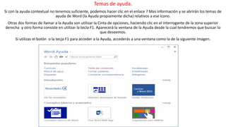 Temas de ayuda. 
Si con la ayuda contextual no tenemos suficiente, podemos hacer clic en el enlace ? Mas información y se abrirán los temas de 
ayuda de Word (la Ayuda propiamente dicha) relativos a ese icono. 
Otras dos formas de llamar a la Ayuda son utilizar la Cinta de opciones, haciendo clic en el interrogante de la zona superior 
derecha y otro forma consiste en utilizar la tecla F1. Aparecerá la ventana de la Ayuda desde la cual tendremos que buscar lo 
que deseemos. 
Si utilizas el botón o la tecja F1 para acceder a la Ayuda, accederás a una ventana como la de la siguiente imagen. 
 